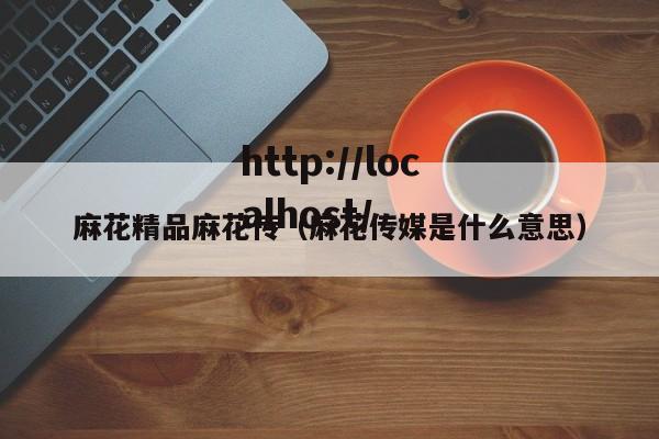 麻花精品麻花传（麻花传媒是什么意思）